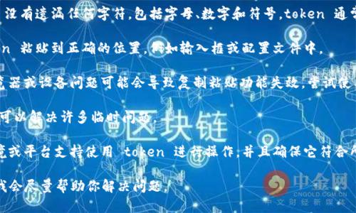 抱歉，你在复制 token 时遇到问题。可以尝试以下几个步骤来解决该问题：

1. **确认准确性**：确保你复制的 token 没有遗漏任何字符，包括字母、数字和符号。token 通常是长串字符，任何小的遗漏都会导致错误。

2. **检查粘贴位置**：确认你已经将 token 粘贴到正确的位置，例如输入框或配置文件中。

3. **使用不同的浏览器或设备**：有时浏览器或设备问题可能会导致复制粘贴功能失效，尝试使用不同的浏览器或设备进行操作。

4. **重启应用或设备**：有时，简单的重启可以解决许多临时问题。

5. **确保环境支持**：确认你所使用的环境或平台支持使用 token 进行操作，并且确保它符合所需的格式。

如果问题依然存在，请提供更多详细信息，我会尽量帮助你解决问题。