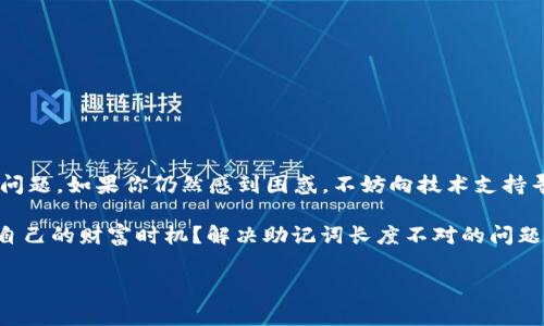 在使用区块链和加密货币相关的工具时，用户经常会遇到各种技术问题，其中一个常见的问题是“tokenim助记词长度不对”。这个问题可能会让许多新手和普通用户感到困惑和焦虑，因为助记词是保护资产安全的重要信息。本文将详细探讨助记词的概念、tokenim工具的使用，以及如何解决助记词长度不对的问题。

什么是助记词？
助记词，通常是由一系列单词构成的，用于生成和恢复私钥。它帮助用户以更简便的方式记忆复杂的数字密钥。对于大多数加密货币钱包来说，助记词的长度通常为12、15、18、21或24个单词。你是不是也曾为记忆复杂的密码而感到烦恼？助记词的出现恰好解决了这个问题。

tokenim工具概述
tokenim是一款方便用户进行加密货币管理的工具，提供了安全的资产存储和管理功能。然而，在处理助记词时，用户可能会遇到“长度不对”的问题。这个错误通常说明输入的助记词不符合预期的长度标准。

助记词长度不对的原因
当你在tokenim中输入助记词时，如果出现“长度不对”的提示，可能有以下几个原因：
ul
  listrong输入错误：/strong你可能在输入单词时不小心漏掉了某个单词，或者多输入了一个单词。/li
  listrong格式问题：/strong助记词应该是用空格分隔的单词，任何多余的标点符号或字母都会导致这个问题。/li
  listrong来源问题：/strong如果助记词不是从可靠的钱包生成，比如从非官方渠道获取，那么它可能不符合tokenim的标准。/li
/ul

如何检查助记词的长度？
首先，你需要确认你的助记词是正确的。通常情况下，助记词应该是一个已知的规则列表，你可以对照官方文档或相关书籍来检查。确保你得到的助记词是从官方渠道生成的。在输入助记词时，可以这样检查：
ol
  li统计单词数量：确保助记词包含12、15、18、21或24个单词。/li
  li检查拼写：每个单词都必须准确，没有拼写错误。/li
  li格式清晰：助记词中只能包含字母和空格，没有特殊符号或数字。/li
/ol

如何解决助记词长度不对的问题？
处理助记词长度不对的问题时，你可以尝试以下方法：
ul
  listrong重新输入：/strong仔细检查助记词，逐字逐句重新输入，确认每个单词的拼写都正确。/li
  listrong使用官方文档：/strong查看tokenim的官方文档，确保你的助记词符合她们的要求。/li
  listrong联系支持团队：/strong如果以上方法都没有解决问题，可以联系tokenim的客户支持团队，寻求专业帮助。/li
/ul

助记词的重要性
助记词是加密资产管理中的核心部分，它关系到你的资产安全。不准确的助记词可能导致无法访问你的账户，甚至造成资产损失。因此，理解助记词的生成和使用是非常重要的。想象一下，如果你丢失了助记词，几乎所有关联的资产都将面临风险。你是不是也觉得这种事情非常可怕呢？

助记词安全提示
当你使用助记词管理资产时，一定要遵循以下安全提示：
ul
  listrong勿与他人分享：/strong绝对不要将助记词分享给任何人，无论对方的身份如何。/li
  listrong备份：/strong建议将助记词写下并安全保存，多做一些副本，并确保这些副本存放在安全的地方。/li
  listrong避免电子存储：/strong最好不要将助记词存储在手机或电脑等电子设备中，避免被黑客攻击。/li
/ul

总结
在使用tokenim或其他加密工具时，遇到助记词长度不对的问题并不少见。通过仔细检查助记词内容、格式以及来源，可以有效解决这个问题。如果你仍然感到困惑，不妨向技术支持寻求帮助。记住，助记词是保障你资产安全的重要工具，不容忽视。

在区块链技术日益普及的今天，越来越多的人开始接触到加密货币和相关工具。你是不是也是其中一个，希望能够在这片新天地中找到自己的财富时机？解决助记词长度不对的问题只是迈出成功第一步，接下来的路还有很多需要学习和探索的。希望以上的内容能够对你有所帮助，让你在加密货币的世界中游刃有余。

Tokenim助记词协议解析：解决长度不对的问题